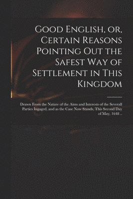 Good English, or, Certain Reasons Pointing out the Safest Way of Settlement in This Kingdom 1