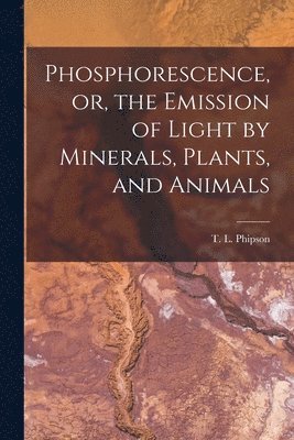 Phosphorescence, or, the Emission of Light by Minerals, Plants, and Animals 1