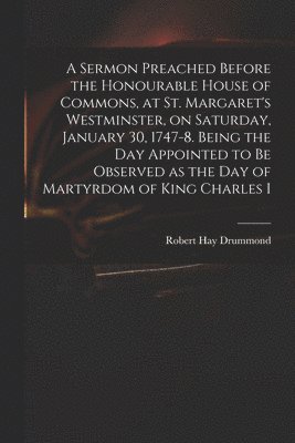 A Sermon Preached Before the Honourable House of Commons, at St. Margaret's Westminster, on Saturday, January 30, 1747-8. Being the Day Appointed to Be Observed as the Day of Martyrdom of King 1