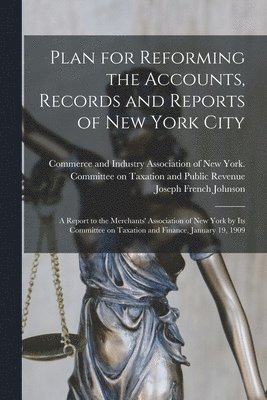 Plan for Reforming the Accounts, Records and Reports of New York City; a Report to the Merchants' Association of New York by Its Committee on Taxation and Finance, January 19, 1909 1