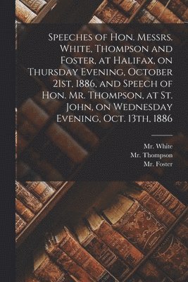 Fl White, Fl Thompson, Fl Foster - Speeches of Hon. Messrs. White, Thompson and Foster, at Halifax, on Thursday Evening, October 21st, 1886, and Speech of Hon. Mr. Thompson, at St. John, on Wednesday Evening, Oct. 13th, 1886 [microform], Häftad