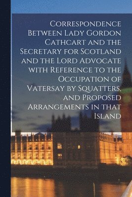 bokomslag Correspondence Between Lady Gordon Cathcart and the Secretary for Scotland and the Lord Advocate With Reference to the Occupation of Vatersay by Squatters, and Proposed Arrangements in That Island