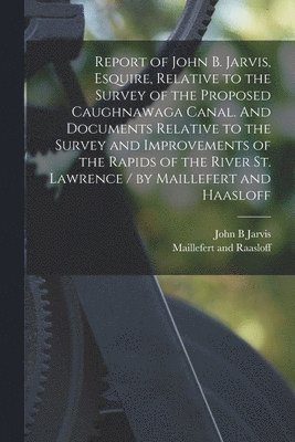 Report of John B. Jarvis, Esquire, Relative to the Survey of the Proposed Caughnawaga Canal. And Documents Relative to the Survey and Improvements of the Rapids of the River St. Lawrence / by 1
