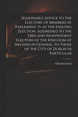 Seasonable Advice to the Electors of Members of Parlement at the Ensuing Election. Addressed to the Free and Independent Electors of the Kingdom of Ireland in General, to Those of the City of Dublin in Particular