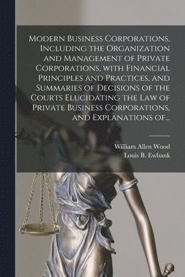 Modern Business Corporations, Including the Organization and Management of Private Corporations, With Financial Principles and Practices, and Summaries of Decisions of the Courts Elucidating the Law 1