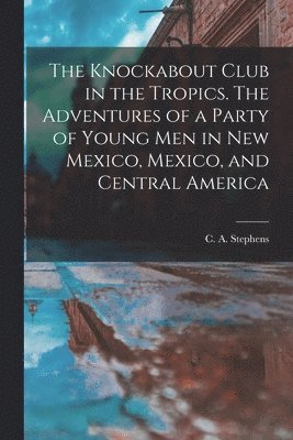 bokomslag The Knockabout Club in the Tropics. The Adventures of a Party of Young Men in New Mexico, Mexico, and Central America