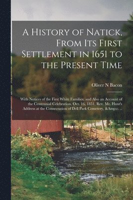 History of Natick, From Its First Settlement in 1651 to the Present Time; With Notices of the First White Families, and Also an Account of the Centennial Celebration, Oct. 16, 1851, Rev. Mr. Hunt's Address at the Consecration of Dell Park Cemetery, ...