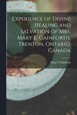 Experience of Divine Healing and Salvation of Mrs. Mary E. Gainforth, Trenton, Ontario, Canada [microform] 1