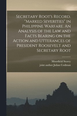 Secretary Root's Record. "Marked Severities" in Philippine Warfare. An Analysis of the Law and Facts Bearing on the Action and Utterances of President Roosevelt and Secretary Root
