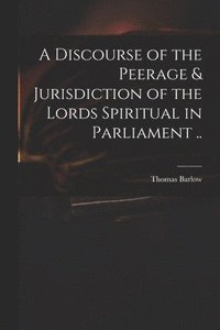 bokomslag A Discourse of the Peerage & Jurisdiction of the Lords Spiritual in Parliament ..