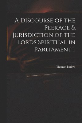A Discourse of the Peerage & Jurisdiction of the Lords Spiritual in Parliament .. 1