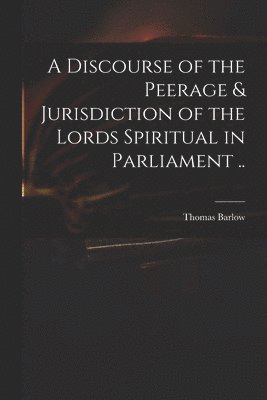 Thomas 1607-1691 Barlow, Thomas Barlow - Discourse of the Peerage & Jurisdiction of the Lords Spiritual in Parliament .., Häftad