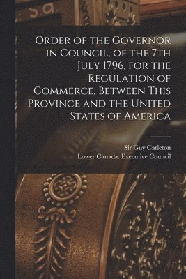 Order of the Governor in Council, of the 7th July 1796, for the Regulation of Commerce, Between This Province and the United States of America [microform] 1