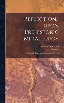 Reflections Upon Prehistoric Metallurgy: a Research Based Upon Scientific Methods, Inbunden