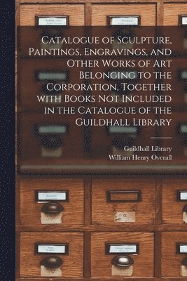 Catalogue of Sculpture, Paintings, Engravings, and Other Works of Art Belonging to the Corporation, Together With Books Not Included in the Catalogue of the Guildhall Library 1