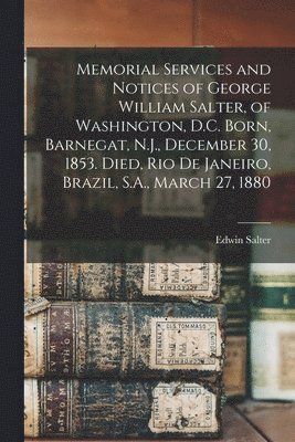 Memorial Services and Notices of George William Salter, of Washington, D.C. Born, Barnegat, N.J., December 30, 1853. Died, Rio De Janeiro, Brazil, S.A., March 27, 1880 1