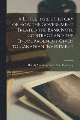 A Little Inside History of How the Government Treated the Bank Note Contract and the Encouragement Given to Canadian Investment [microform] 1