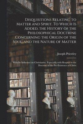 Disquisitions Relating to Matter and Spirit. To Which is Added, the History of the Philosophical Doctrine Concerning the Origin of the Soul, and the Nature of Matter; With Its Influence on 1