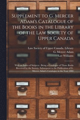 Supplement to G. Mercer Adam's Catalogue of the Books in the Library of the Law Society of Upper Canada [microform] 1