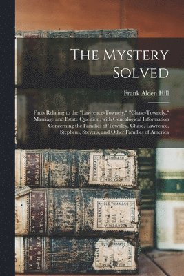 The Mystery Solved; Facts Relating to the &quot;Lawrence-Townely,&quot; &quot;Chase-Townely,&quot; Marriage and Estate Question, With Genealogical Information Concerning the Families of Townley, 1