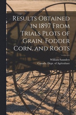 William 1836-1914 Saunders, Canada Dept of Agriculture - Results Obtained in 1897 From Trials Plots of Grain, Fodder Corn, and Roots [microform], Häftad