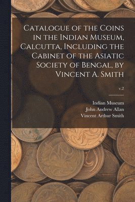 Catalogue of the Coins in the Indian Museum, Calcutta, Including the Cabinet of the Asiatic Society of Bengal, by Vincent A. Smith; v.2 1