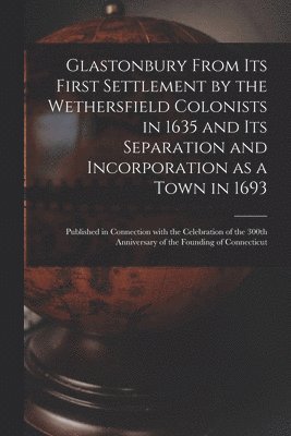 Glastonbury From Its First Settlement by the Wethersfield Colonists in 1635 and Its Separation and Incorporation as a Town in 1693: Published in Conne 1