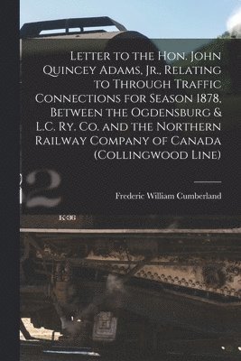 Letter to the Hon. John Quincey Adams, Jr., Relating to Through Traffic Connections for Season 1878, Between the Ogdensburg & L.C. Ry. Co. and the Northern Railway Company of Canada (Collingwood 1