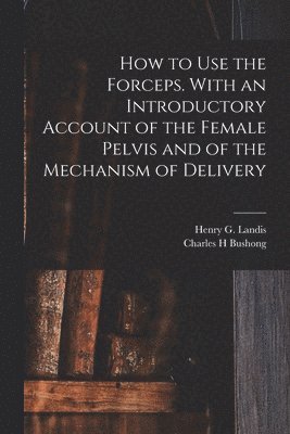 Charles H Bushong, Charles H. Bushong, Henry G. (Henry Gardner) Landis - How to Use the Forceps. With an Introductory Account of the Female Pelvis and of the Mechanism of Delivery, Häftad