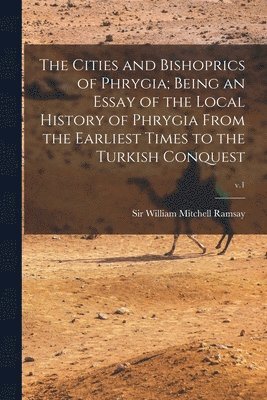 The Cities and Bishoprics of Phrygia; being an Essay of the Local History of Phrygia From the Earliest Times to the Turkish Conquest; v.1 1