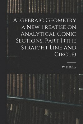 Algebraic Geometry a New Treatise on Analytical Conic Sections, Part I (the Straight Line and Circle) 1