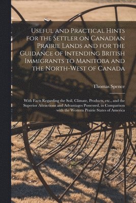 Useful and Practical Hints for the Settler on Canadian Prairie Lands and for the Guidance of Intending British Immigrants to Manitoba and the North-West of Canada [microform] 1