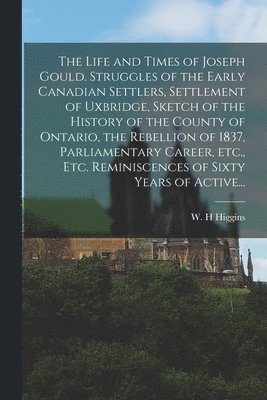 The Life and Times of Joseph Gould. Struggles of the Early Canadian Settlers, Settlement of Uxbridge, Sketch of the History of the County of Ontario, the Rebellion of 1837, Parliamentary Career, 1