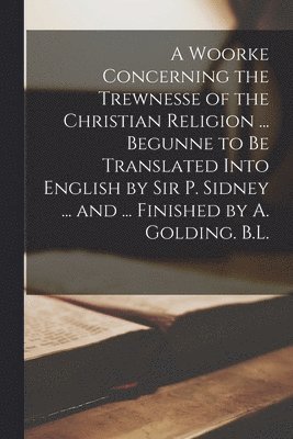 A Woorke Concerning the Trewnesse of the Christian Religion ... Begunne to Be Translated Into English by Sir P. Sidney ... and ... Finished by A. Golding. B.L. 1