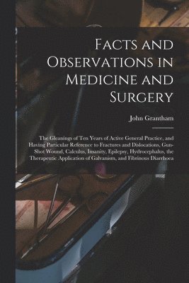 Facts and Observations in Medicine and Surgery; the Gleanings of Ten Years of Active General Practice, and Having Particular Reference to Fractures and Dislocations, Gun-shot Wound, Calculus, Insanity, Epilepsy, Hydrocephalus, the Therapeutic...