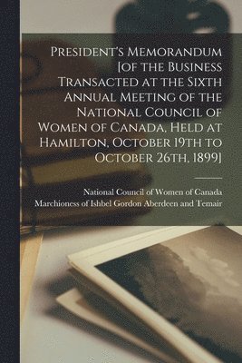President's Memorandum [of the Business Transacted at the Sixth Annual Meeting of the National Council of Women of Canada, Held at Hamilton, October 19th to October 26th, 1899] [microform]