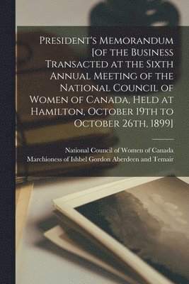 President's Memorandum [of the Business Transacted at the Sixth Annual Meeting of the National Council of Women of Canada, Held at Hamilton, October 19th to October 26th, 1899] [microform] 1