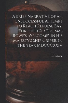 A Brief Narrative of an Unsuccessful Attempt to Reach Repulse Bay, Through Sir Thomas Rowe's 'Welcome', in His Majesty's Ship Griper, in the Year MDCCCXXIV [microform] 1