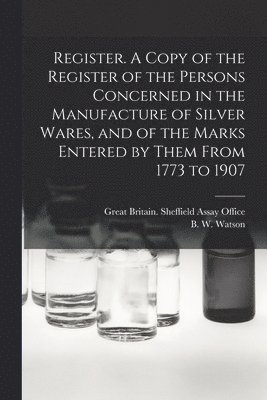 Register. A Copy of the Register of the Persons Concerned in the Manufacture of Silver Wares, and of the Marks Entered by Them From 1773 to 1907 1
