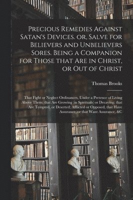 Precious Remedies Against Satan's Devices. or, Salve for Believers and Unbelievers Sores. Being a Companion for Those That Are in Christ, or out of Christ; That Fight or Neglect Ordinances, Under a 1