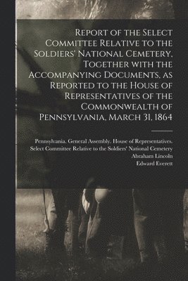 Pennsylvania General Assembly House, Abraham  Gettysburg Lincoln, Edward  Oration D. Everett - Report of the Select Committee Relative to the Soldiers' National Cemetery, Together With the Accompanying Documents, as Reported to the House of Representatives of the Commonwealth of Pennsylvania, March 31, 1864, Häftad