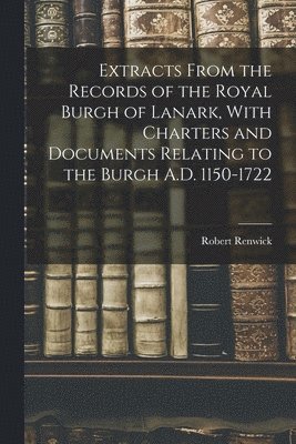 Extracts From the Records of the Royal Burgh of Lanark, With Charters and Documents Relating to the Burgh A.D. 1150-1722 1