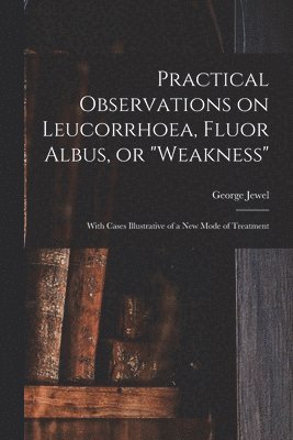 Practical Observations on Leucorrhoea, Fluor Albus, or &quot;weakness&quot; 1