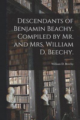 Descendants of Benjamin Beachy. Compiled by Mr. and Mrs. William D. Beechy. 1
