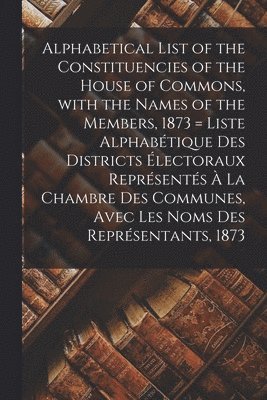 Anonymous - Alphabetical List of the Constituencies of the House of Commons, With the Names of the Members, 1873 [microform] = Liste Alphabétique Des Districts Électoraux Représentés À La Chambre Des Communes, Avec Les Noms Des Représentants, 1873, Häftad