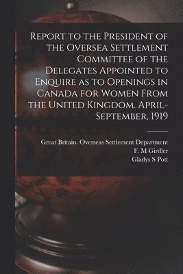 Report to the President of the Oversea Settlement Committee of the Delegates Appointed to Enquire as to Openings in Canada for Women From the United K 1