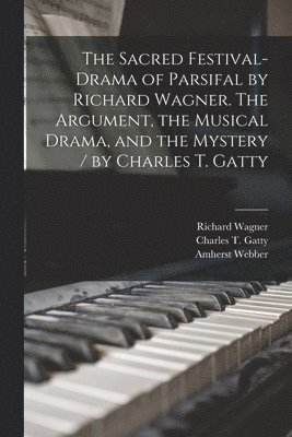The Sacred Festival-drama of Parsifal by Richard Wagner. The Argument, the Musical Drama, and the Mystery / by Charles T. Gatty 1