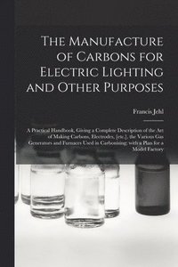 bokomslag The Manufacture of Carbons for Electric Lighting and Other Purposes; a Practical Handbook, Giving a Complete Description of the Art of Making Carbons, Electrodes, [etc.], the Various Gas Generators