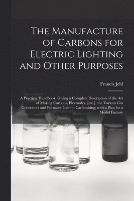 The Manufacture of Carbons for Electric Lighting and Other Purposes; a Practical Handbook, Giving a Complete Description of the Art of Making Carbons, Electrodes, [etc.], the Various Gas Generators 1