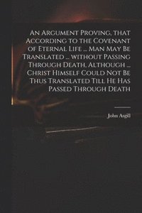 bokomslag An Argument Proving, That According to the Covenant of Eternal Life ... Man May Be Translated ... Without Passing Through Death, Although ... Christ Himself Could Not Be Thus Translated Till He Has